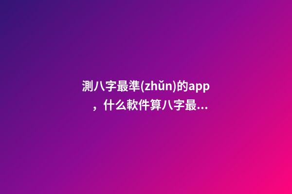 測八字最準(zhǔn)的app，什么軟件算八字最好 八字排盤自動解讀的軟件